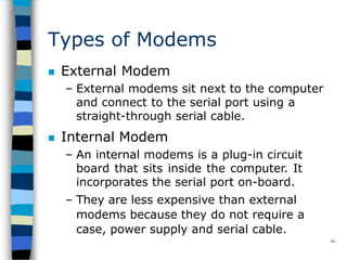 Types of Modems
16
 External Modem
– External modems sit next to the computer
and connect to the serial port using a
straight-through serial cable.
 Internal Modem
– An internal modems is a plug-in circuit
board that sits inside the computer. It
incorporates the serial port on-board.
– They are less expensive than external
modems because they do not require a
case, power supply and serial cable.
 