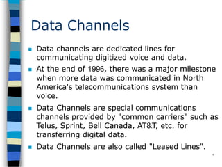 Data Channels
19
 Data channels are dedicated lines for
communicating digitized voice and data.
 At the end of 1996, there was a major milestone
when more data was communicated in North
America's telecommunications system than
voice.
 Data Channels are special communications
channels provided by "common carriers" such as
Telus, Sprint, Bell Canada, AT&T, etc. for
transferring digital data.
 Data Channels are also called "Leased Lines".
 
