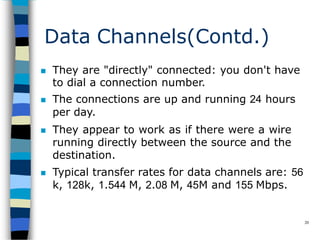 Data Channels(Contd.)
20
 They are "directly" connected: you don't have
to dial a connection number.
 The connections are up and running 24 hours
per day.
 They appear to work as if there were a wire
running directly between the source and the
destination.
 Typical transfer rates for data channels are: 56
k, 128k, 1.544 M, 2.08 M, 45M and 155 Mbps.
 