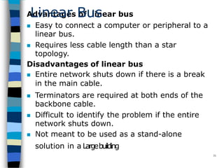 Advantages of linear bus
 Easy to connect a computer or peripheral to a
linear bus.
 Requires less cable length than a star
topology.
Disadvantages of linear bus
 Entire network shuts down if there is a break
in the main cable.
 Terminators are required at both ends of the
backbone cable.
 Difficult to identify the problem if the entire
network shuts down.
 Not meant to be used as a stand-alone
solution in a Largebuilding
31
Linear Bus
 
