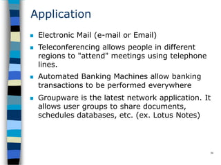 Application
50
 Electronic Mail (e-mail or Email)
 Teleconferencing allows people in different
regions to "attend" meetings using telephone
lines.
 Automated Banking Machines allow banking
transactions to be performed everywhere
 Groupware is the latest network application. It
allows user groups to share documents,
schedules databases, etc. (ex. Lotus Notes)
 