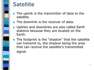 Satellite
77
 The uplink is the transmitter of data to the
satellite.
 The downlink is the receiver of data.
 Uplinks and downlinks are also called Earth
stations because they are located on the
Earth.
 The footprint is the "shadow" that the satellite
can transmit to, the shadow being the area
that can receive the satellite's transmitted
signal.
 