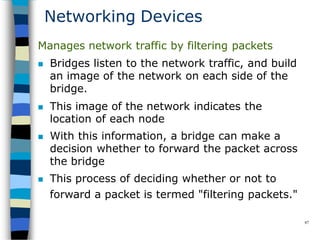 Networking Devices
87
Manages network traffic by filtering packets
 Bridges listen to the network traffic, and build
an image of the network on each side of the
bridge.
 This image of the network indicates the
location of each node
 With this information, a bridge can make a
decision whether to forward the packet across
the bridge
 This process of deciding whether or not to
forward a packet is termed "filtering packets."
 