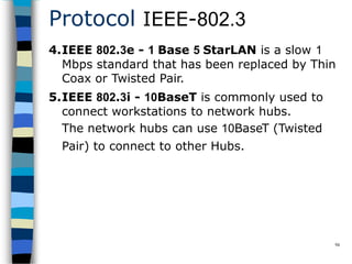 Protocol IEEE-802.3
94
4.IEEE 802.3e - 1 Base 5 StarLAN is a slow 1
Mbps standard that has been replaced by Thin
Coax or Twisted Pair.
5.IEEE 802.3i - 10BaseT is commonly used to
connect workstations to network hubs.
The network hubs can use 10BaseT (Twisted
Pair) to connect to other Hubs.
 