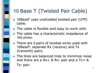 10 Base T (Twisted Pair Cable)
95
 10BaseT uses unshielded twisted pair (UTP)
cable.
 The cable is flexible and easy to work with.
 The cable has a characteristic impedance of
100 ohms.
 There are 2 pairs of twisted wires used with
10BaseT: separate Rx (receive) and Tx
(transmit) pairs.
 The lines are balanced lines to minimize noise
and there are a Rx+ & Rx- pair and a Tx+ &
Tx- pair.
 