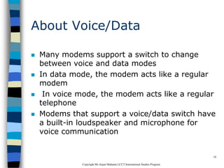CopyrightMr.Anjan Mahanta LCCTInternational Studies Program
10
About Voice/Data
 Many modems support a switch to change
between voice and data modes
 In data mode, the modem acts like a regular
modem
 In voice mode, the modem acts like a regular
telephone
 Modems that support a voice/data switch have
a built-in loudspeaker and microphone for
voice communication
 
