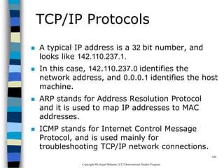 CopyrightMr.Anjan Mahanta LCCTInternational Studies Program
100
TCP/IP Protocols
 A typical IP address is a 32 bit number, and
looks like 142.110.237.1.
 In this case, 142.110.237.0 identifies the
network address, and 0.0.0.1 identifies the host
machine.
 ARP stands for Address Resolution Protocol
and it is used to map IP addresses to MAC
addresses.
 ICMP stands for Internet Control Message
Protocol, and is used mainly for
troubleshooting TCP/IP network connections.
 