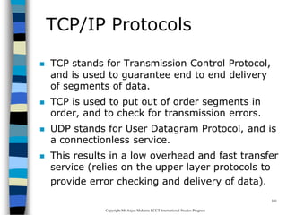 CopyrightMr.Anjan Mahanta LCCTInternational Studies Program
101
TCP/IP Protocols
 TCP stands for Transmission Control Protocol,
and is used to guarantee end to end delivery
of segments of data.
 TCP is used to put out of order segments in
order, and to check for transmission errors.
 UDP stands for User Datagram Protocol, and is
a connectionless service.
 This results in a low overhead and fast transfer
service (relies on the upper layer protocols to
provide error checking and delivery of data).
 
