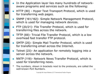 CopyrightMr.Anjan Mahanta LCCTInternational Studies Program
102
 In the Application layer lies many hundreds of network-
aware programs and services such as the following:
 HTTP (80) - Hyper Text Transport Protocol, which is used
for transferring web pages.
 SNMP (161/162)- Simple Network Management Protocol,
which is used for managing network devices.
 FTP (20/21)- File Transfer Protocol, which is used for
transferring files across the network.
 TFTP (69)- Trivial File Transfer Protocol, which is a low
overhead fast transfer FTP protocol.
 SMTP (25)- Simple Mail Tranfer Protocol, which is used
for transferring email across the Internet.
 Telnet (23)- An application for remotely logging into a
server across the network.
 NNTP (119)- Network News Transfer Protocol, which is
used for transferring news.
* The numbers, shown in brackets next to the protocols, are called the
well-known Port Numbers.
 