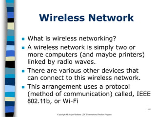 CopyrightMr.Anjan Mahanta LCCTInternational Studies Program
103
Wireless Network
 What is wireless networking?
 A wireless network is simply two or
more computers (and maybe printers)
linked by radio waves.
 There are various other devices that
can connect to this wireless network.
 This arrangement uses a protocol
(method of communication) called, IEEE
802.11b, or Wi-Fi
 