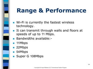 CopyrightMr.Anjan Mahanta LCCTInternational Studies Program
104
Range & Performance
 Wi-Fi is currently the fastest wireless
technology.
 It can transmit through walls and floors at
speeds of up to 11 Mbps.
 Bandwidths available:-
 11Mbps
 22Mbps
 54Mbps
 Super G 108Mbps
 