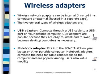 CopyrightMr.Anjan Mahanta LCCTInternational Studies Program
105
Wireless adapters
 Wireless network adapters can be internal (inserted in a
computer) or external (housed in a separate case).
 The two general types of wireless adapters are:
 USB adapter: Connects through a USB cable to a USB
port on your desktop computer. USB adapters are
popular because they are easy to install and to swap
between desktop computers as necessary.
 Notebook adapter: Fits into the PCMCIA slot on your
laptop or other portable computer. Notebook adapters
eliminate the need for cable connections to the
computer and are popular among users who value
mobility.
 