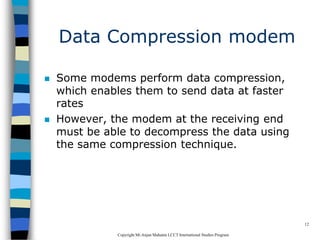 CopyrightMr.Anjan Mahanta LCCTInternational Studies Program
12
Data Compression modem
 Some modems perform data compression,
which enables them to send data at faster
rates
 However, the modem at the receiving end
must be able to decompress the data using
the same compression technique.
 