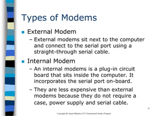 CopyrightMr.Anjan Mahanta LCCTInternational Studies Program
16
Types of Modems
 External Modem
– External modems sit next to the computer
and connect to the serial port using a
straight-through serial cable.
 Internal Modem
– An internal modems is a plug-in circuit
board that sits inside the computer. It
incorporates the serial port on-board.
– They are less expensive than external
modems because they do not require a
case, power supply and serial cable.
 