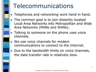 CopyrightMr.Anjan Mahanta LCCTInternational Studies Program
17
Telecommunications
 Telephones and networking work hand in hand.
 The common goal is to join distantly located
Local Area Networks into Metropolitan and Wide
Area Networks (MANs and WANs).
 Talking to someone on the phone uses voice
channels.
 We use voice channels for modem
communications to connect to the Internet.
 Due to the bandwidth limits on voice channels,
the data transfer rate is relatively slow.
 