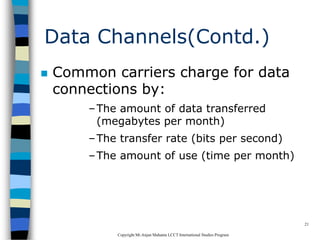 CopyrightMr.Anjan Mahanta LCCTInternational Studies Program
21
Data Channels(Contd.)
 Common carriers charge for data
connections by:
–The amount of data transferred
(megabytes per month)
–The transfer rate (bits per second)
–The amount of use (time per month)
 