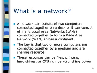 CopyrightMr.Anjan Mahanta LCCTInternational Studies Program
22
What is a network?
 A network can consist of two computers
connected together on a desk or it can consist
of many Local Area Networks (LANs)
connected together to form a Wide Area
Network (WAN) across a continent.
 The key is that two or more computers are
connected together by a medium and are
sharing resource.
 These resources can be files, printers,
hard-drives, or CPU number-crunching power.
 