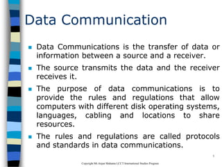 CopyrightMr.Anjan Mahanta LCCTInternational Studies Program
3
Data Communication
 Data Communications is the transfer of data or
information between a source and a receiver.
 The source transmits the data and the receiver
receives it.
 The purpose of data communications is to
provide the rules and regulations that allow
computers with different disk operating systems,
languages, cabling and locations to share
resources.
 The rules and regulations are called protocols
and standards in data communications.
 