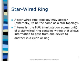 CopyrightMr.Anjan Mahanta LCCTInternational Studies Program
34
Star-Wired Ring
 A star-wired ring topology may appear
(externally) to be the same as a star topology.
 Internally, the MAU (multistation access unit)
of a star-wired ring contains wiring that allows
information to pass from one device to
another in a circle or ring
 