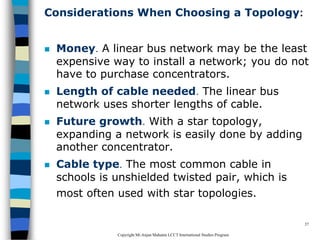 CopyrightMr.Anjan Mahanta LCCTInternational Studies Program
37
Considerations When Choosing a Topology:
 Money. A linear bus network may be the least
expensive way to install a network; you do not
have to purchase concentrators.
 Length of cable needed. The linear bus
network uses shorter lengths of cable.
 Future growth. With a star topology,
expanding a network is easily done by adding
another concentrator.
 Cable type. The most common cable in
schools is unshielded twisted pair, which is
most often used with star topologies.
 
