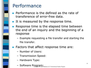 CopyrightMr.Anjan Mahanta LCCTInternational Studies Program
45
Performance
 Performance is the defined as the rate of
transference of error-free data.
 It is measured by the response time.
 Response time is the elapsed time between
the end of an inquiry and the beginning of a
response
– Example requesting a file transfer and starting the
file transfer.
 Factors that affect response time are:
– Number of Users:
– Transmission Speed:
– Hardware Type:
– Software Program:
 