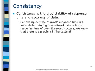CopyrightMr.Anjan Mahanta LCCTInternational Studies Program
46
Consistency
 Consistency is the predictability of response
time and accuracy of data.
– For example, if the "normal" response time is 3
seconds for printing to a network printer but a
response time of over 30 seconds occurs, we know
that there is a problem in the system!
 