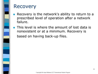 CopyrightMr.Anjan Mahanta LCCTInternational Studies Program
48
Recovery
 Recovery is the network's ability to return to a
prescribed level of operation after a network
failure.
 This level is where the amount of lost data is
nonexistent or at a minimum. Recovery is
based on having back-up files.
 