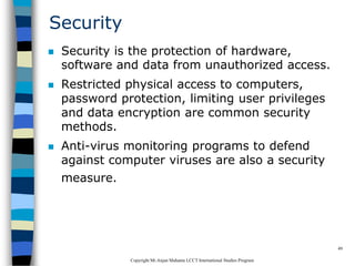 CopyrightMr.Anjan Mahanta LCCTInternational Studies Program
49
Security
 Security is the protection of hardware,
software and data from unauthorized access.
 Restricted physical access to computers,
password protection, limiting user privileges
and data encryption are common security
methods.
 Anti-virus monitoring programs to defend
against computer viruses are also a security
measure.
 