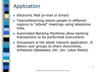 CopyrightMr.Anjan Mahanta LCCTInternational Studies Program
50
Application
 Electronic Mail (e-mail or Email)
 Teleconferencing allows people in different
regions to "attend" meetings using telephone
lines.
 Automated Banking Machines allow banking
transactions to be performed everywhere
 Groupware is the latest network application. It
allows user groups to share documents,
schedules databases, etc. (ex. Lotus Notes)
 