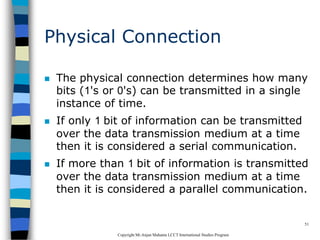 CopyrightMr.Anjan Mahanta LCCTInternational Studies Program
51
Physical Connection
 The physical connection determines how many
bits (1's or 0's) can be transmitted in a single
instance of time.
 If only 1 bit of information can be transmitted
over the data transmission medium at a time
then it is considered a serial communication.
 If more than 1 bit of information is transmitted
over the data transmission medium at a time
then it is considered a parallel communication.
 