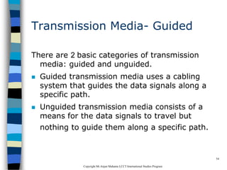 CopyrightMr.Anjan Mahanta LCCTInternational Studies Program
54
Transmission Media- Guided
There are 2 basic categories of transmission
media: guided and unguided.
 Guided transmission media uses a cabling
system that guides the data signals along a
specific path.
 Unguided transmission media consists of a
means for the data signals to travel but
nothing to guide them along a specific path.
 
