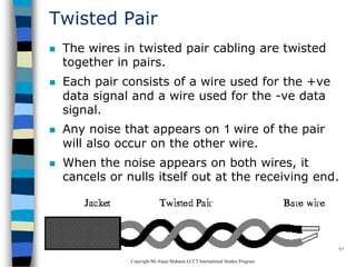 CopyrightMr.Anjan Mahanta LCCTInternational Studies Program
57
Twisted Pair
 The wires in twisted pair cabling are twisted
together in pairs.
 Each pair consists of a wire used for the +ve
data signal and a wire used for the -ve data
signal.
 Any noise that appears on 1 wire of the pair
will also occur on the other wire.
 When the noise appears on both wires, it
cancels or nulls itself out at the receiving end.
 