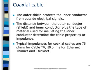 CopyrightMr.Anjan Mahanta LCCTInternational Studies Program
60
Coaxial cable
 The outer shield protects the inner conductor
from outside electrical signals.
 The distance between the outer conductor
(shield) and inner conductor plus the type of
material used for insulating the inner
conductor determine the cable properties or
impedance.
 Typical impedances for coaxial cables are 75
ohms for Cable TV, 50 ohms for Ethernet
Thinnet and Thicknet.
 
