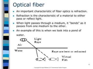 CopyrightMr.Anjan Mahanta LCCTInternational Studies Program
62
Optical fiber
 An important characteristic of fiber optics is refraction.
 Refraction is the characteristic of a material to either
pass or reflect light.
 When light passes through a medium, it "bends" as it
passes from one medium to the other.
 An example of this is when we look into a pond of
water.
 