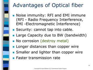 CopyrightMr.Anjan Mahanta LCCTInternational Studies Program
64
Advantages of Optical fiber
 Noise immunity: RFI and EMI immune
(RFI - Radio Frequency Interference,
EMI -Electromagnetic Interference)
 Security: cannot tap into cable.
 Large Capacity due to BW (bandwidth)
 No corrosion (destroy metal)
 Longer distances than copper wire
 Smaller and lighter than copper wire
 Faster transmission rate
 