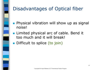 CopyrightMr.Anjan Mahanta LCCTInternational Studies Program
65
Disadvantages of Optical fiber
 Physical vibration will show up as signal
noise!
 Limited physical arc of cable. Bend it
too much and it will break!
 Difficult to splice (to join)
 