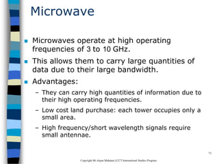 CopyrightMr.Anjan Mahanta LCCTInternational Studies Program
73
Microwave
 Microwaves operate at high operating
frequencies of 3 to 10 GHz.
 This allows them to carry large quantities of
data due to their large bandwidth.
 Advantages:
– They can carry high quantities of information due to
their high operating frequencies.
– Low cost land purchase: each tower occupies only a
small area.
– High frequency/short wavelength signals require
small antennae.
 