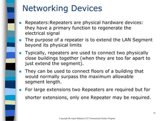 CopyrightMr.Anjan Mahanta LCCTInternational Studies Program
78
Networking Devices
 Repeaters:Repeaters are physical hardware devices:
they have a primary function to regenerate the
electrical signal
 The purpose of a repeater is to extend the LAN Segment
beyond its physical limits
 Typically, repeaters are used to connect two physically
close buildings together (when they are too far apart to
just extend the segment).
 They can be used to connect floors of a building that
would normally surpass the maximum allowable
segment length.
 For large extensions two Repeaters are required but for
shorter extensions, only one Repeater may be required.
 