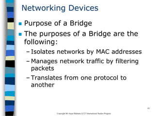 CopyrightMr.Anjan Mahanta LCCTInternational Studies Program
85
Networking Devices
 Purpose of a Bridge
 The purposes of a Bridge are the
following:
– Isolates networks by MAC addresses
– Manages network traffic by filtering
packets
– Translates from one protocol to
another
 