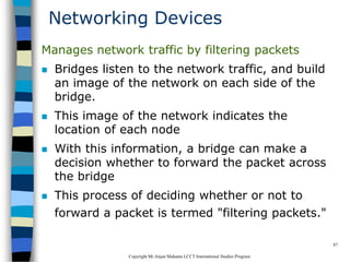 CopyrightMr.Anjan Mahanta LCCTInternational Studies Program
87
Networking Devices
Manages network traffic by filtering packets
 Bridges listen to the network traffic, and build
an image of the network on each side of the
bridge.
 This image of the network indicates the
location of each node
 With this information, a bridge can make a
decision whether to forward the packet across
the bridge
 This process of deciding whether or not to
forward a packet is termed "filtering packets."
 