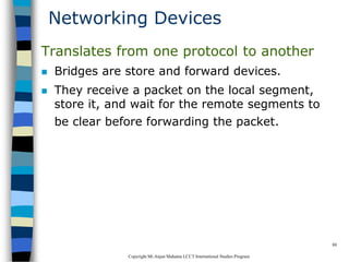 CopyrightMr.Anjan Mahanta LCCTInternational Studies Program
88
Networking Devices
Translates from one protocol to another
 Bridges are store and forward devices.
 They receive a packet on the local segment,
store it, and wait for the remote segments to
be clear before forwarding the packet.
 