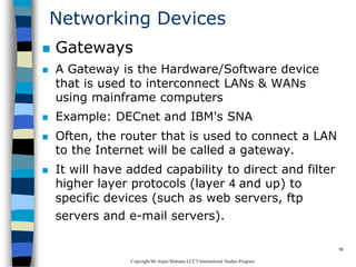CopyrightMr.Anjan Mahanta LCCTInternational Studies Program
90
Networking Devices
 Gateways
 A Gateway is the Hardware/Software device
that is used to interconnect LANs & WANs
using mainframe computers
 Example: DECnet and IBM's SNA
 Often, the router that is used to connect a LAN
to the Internet will be called a gateway.
 It will have added capability to direct and filter
higher layer protocols (layer 4 and up) to
specific devices (such as web servers, ftp
servers and e-mail servers).
 