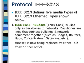 CopyrightMr.Anjan Mahanta LCCTInternational Studies Program
92
Protocol IEEE-802.3
 IEEE 802.3 defines five media types of
IEEE 802.3 Ethernet Types shown
below:
1. IEEE 802.3 - 10Base5 (Thick Coax) is used
only as backbones to networks. Backbones are
lines that connect buildings & network
equipment together (such as Bridges, Routers,
Hubs, Concentrators, Gateways, etc.).
10Base5 is now being replaced by either Thin
Coax or fiber optics.
 