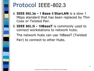 CopyrightMr.Anjan Mahanta LCCTInternational Studies Program
94
Protocol IEEE-802.3
4. IEEE 802.3e - 1 Base 5 StarLAN is a slow 1
Mbps standard that has been replaced by Thin
Coax or Twisted Pair.
5. IEEE 802.3i - 10BaseT is commonly used to
connect workstations to network hubs.
The network hubs can use 10BaseT (Twisted
Pair) to connect to other Hubs.
 