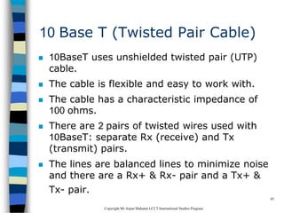 CopyrightMr.Anjan Mahanta LCCTInternational Studies Program
95
10 Base T (Twisted Pair Cable)
 10BaseT uses unshielded twisted pair (UTP)
cable.
 The cable is flexible and easy to work with.
 The cable has a characteristic impedance of
100 ohms.
 There are 2 pairs of twisted wires used with
10BaseT: separate Rx (receive) and Tx
(transmit) pairs.
 The lines are balanced lines to minimize noise
and there are a Rx+ & Rx- pair and a Tx+ &
Tx- pair.
 