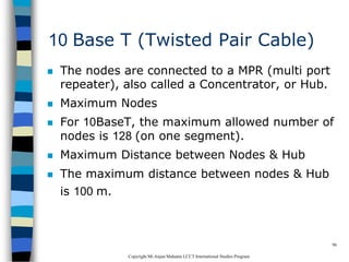 CopyrightMr.Anjan Mahanta LCCTInternational Studies Program
96
10 Base T (Twisted Pair Cable)
 The nodes are connected to a MPR (multi port
repeater), also called a Concentrator, or Hub.
 Maximum Nodes
 For 10BaseT, the maximum allowed number of
nodes is 128 (on one segment).
 Maximum Distance between Nodes & Hub
 The maximum distance between nodes & Hub
is 100 m.
 