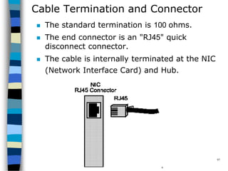 CopyrightMr.Anjan Mahanta LCCTInternational Studies Program
97
Cable Termination and Connector
 The standard termination is 100 ohms.
 The end connector is an "RJ45" quick
disconnect connector.
 The cable is internally terminated at the NIC
(Network Interface Card) and Hub.
 