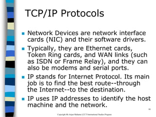 CopyrightMr.Anjan Mahanta LCCTInternational Studies Program
99
TCP/IP Protocols
 Network Devices are network interface
cards (NIC) and their software drivers.
 Typically, they are Ethernet cards,
Token Ring cards, and WAN links (such
as ISDN or Frame Relay), and they can
also be modems and serial ports.
 IP stands for Internet Protocol. Its main
job is to find the best route--through
the Internet--to the destination.
 IP uses IP addresses to identify the host
machine and the network.
 