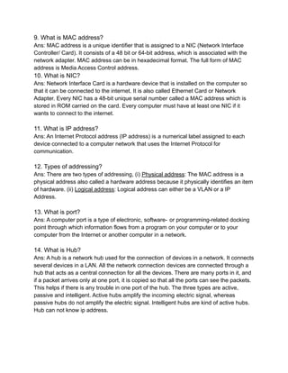 9. What is MAC address?
Ans: MAC address is a unique identifier that is assigned to a NIC (Network Interface
Controller/ Card). It consists of a 48 bit or 64-bit address, which is associated with the
network adapter. MAC address can be in hexadecimal format. The full form of MAC
address is Media Access Control address.
10. What is NIC?
Ans: Network Interface Card is a hardware device that is installed on the computer so
that it can be connected to the internet. It is also called Ethernet Card or Network
Adapter. Every NIC has a 48-bit unique serial number called a MAC address which is
stored in ROM carried on the card. Every computer must have at least one NIC if it
wants to connect to the internet.
11. What is IP address?
Ans: An Internet Protocol address (IP address) is a numerical label assigned to each
device connected to a computer network that uses the Internet Protocol for
communication.
12. Types of addressing?
Ans: There are two types of addressing, (i) Physical address: The MAC address is a
physical address also called a hardware address because it physically identifies an item
of hardware. (ii) Logical address: Logical address can either be a VLAN or a IP
Address.
13. What is port?
Ans: A computer port is a type of electronic, software- or programming-related docking
point through which information flows from a program on your computer or to your
computer from the Internet or another computer in a network.
14. What is Hub?
Ans: A hub is a network hub used for the connection of devices in a network. It connects
several devices in a LAN. All the network connection devices are connected through a
hub that acts as a central connection for all the devices. There are many ports in it, and
if a packet arrives only at one port, it is copied so that all the ports can see the packets.
This helps if there is any trouble in one port of the hub. The three types are active,
passive and intelligent. Active hubs amplify the incoming electric signal, whereas
passive hubs do not amplify the electric signal. Intelligent hubs are kind of active hubs.
Hub can not know ip address.
 