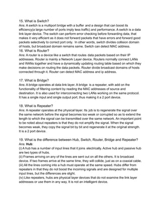 15. What is Switch?
Ans: A switch is a multiport bridge with a buffer and a design that can boost its
efficiency(a large number of ports imply less traffic) and performance. A switch is a data
link layer device. The switch can perform error checking before forwarding data, that
makes it very efficient as it does not forward packets that have errors and forward good
packets selectively to correct port only. In other words, switch divides collision domain
of hosts, but broadcast domain remains same. Switch can detect MAC address.
16. What is Router?
Ans: A router is a device like a switch that routes data packets based on their IP
addresses. Router is mainly a Network Layer device. Routers normally connect LANs
and WANs together and have a dynamically updating routing table based on which they
make decisions on routing the data packets. Router divide broadcast domains of hosts
connected through it. Router can detect MAC address and ip address.
17. What is Bridge?
Ans: A bridge operates at data link layer. A bridge is a repeater, with add on the
functionality of filtering content by reading the MAC addresses of source and
destination. It is also used for interconnecting two LANs working on the same protocol.
It has a single input and single output port, thus making it a 2 port device.
18. What is Repeater?
Ans: A repeater operates at the physical layer. Its job is to regenerate the signal over
the same network before the signal becomes too weak or corrupted so as to extend the
length to which the signal can be transmitted over the same network. An important point
to be noted about repeaters is that they do not amplify the signal. When the signal
becomes weak, they copy the signal bit by bit and regenerate it at the original strength.
It is a 2 port device.
19. What is the difference between Hub, Switch, Router, Bridge and Repeater?
Ans: Hub:
(i) A hub has a number of input lines that it joins electrically. Active hub and passive hub
are two types of hubs.
(ii) Frames arriving on any of the lines are sent out on all the others. It is broadcast
device. If two frames arrive at the same time, they will collide, just as on a coaxial cable.
(iii) All the lines coming into a hub must operate at the same speed. Hubs differ from
repeaters in that they do not boost the incoming signals and are designed for multiple
input lines, but the differences are slight.
(iv) Like repeaters, hubs are physical layer devices that do not examine the link layer
addresses or use them in any way. It is not an intelligent device.
 